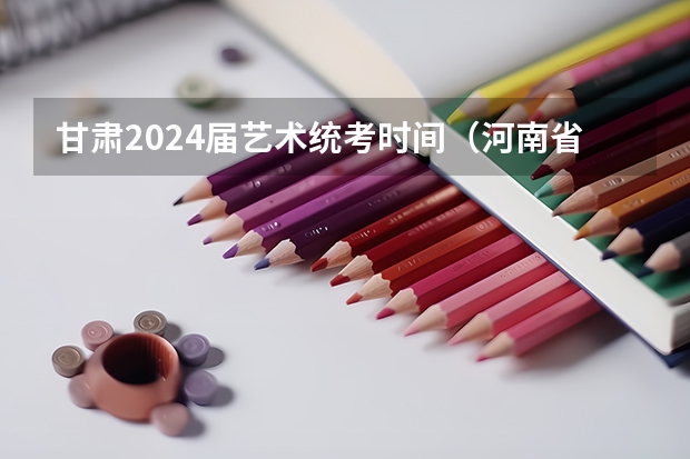 甘肃2024届艺术统考时间（河南省2024年艺术生考试时间）